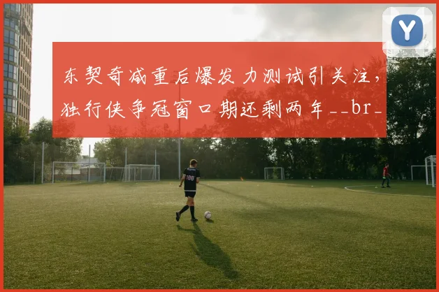 东契奇减重后爆发力测试引关注，独行侠争冠窗口期还剩两年__br_
