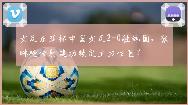 女足东亚杯中国女足2-0胜韩国,张琳艳传射建功锁定主力位置?