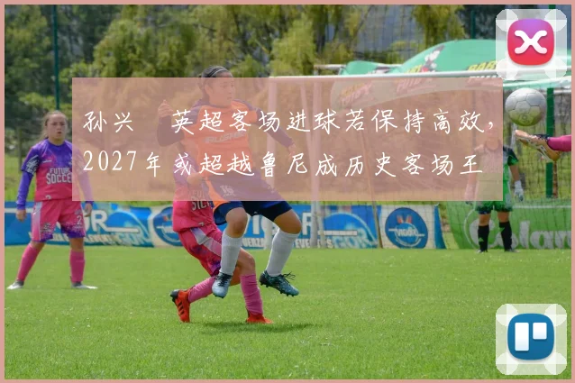 孙兴慜英超客场进球若保持高效,2027年或超越鲁尼成历史客场王