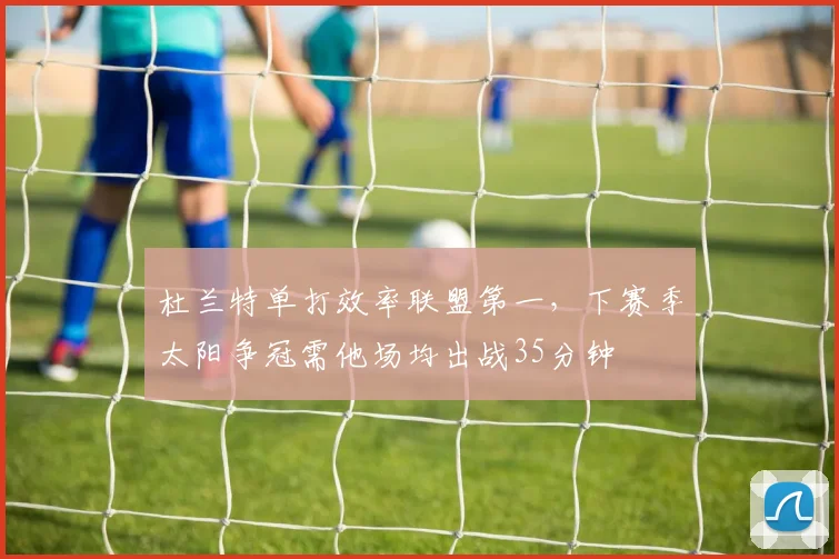 杜兰特单打效率联盟第一，下赛季太阳争冠需他场均出战35分钟