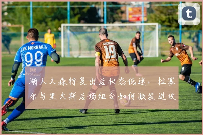 湖人文森特复出后状态低迷，拉塞尔与里夫斯后场组合如何激发进攻火力？