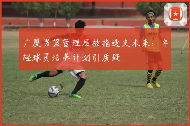 广厦男篮管理层被指透支未来，年轻球员培养计划引质疑