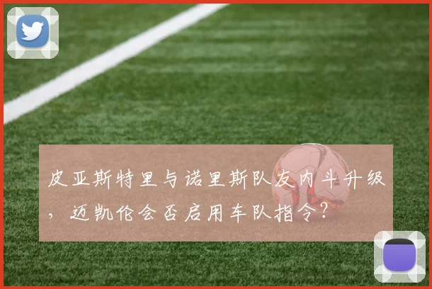 皮亚斯特里与诺里斯队友内斗升级,迈凯伦会否启用车队指令?